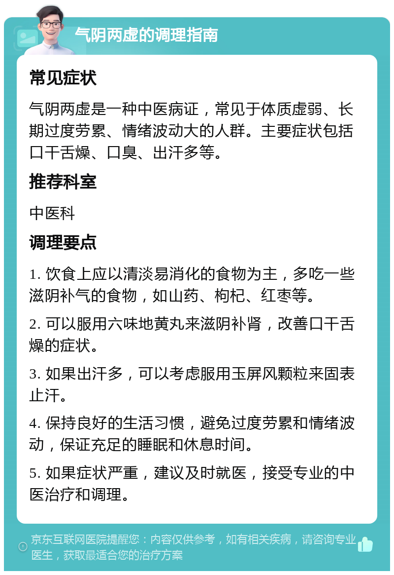 气阴两虚的调理指南 常见症状 气阴两虚是一种中医病证，常见于体质虚弱、长期过度劳累、情绪波动大的人群。主要症状包括口干舌燥、口臭、出汗多等。 推荐科室 中医科 调理要点 1. 饮食上应以清淡易消化的食物为主，多吃一些滋阴补气的食物，如山药、枸杞、红枣等。 2. 可以服用六味地黄丸来滋阴补肾，改善口干舌燥的症状。 3. 如果出汗多，可以考虑服用玉屏风颗粒来固表止汗。 4. 保持良好的生活习惯，避免过度劳累和情绪波动，保证充足的睡眠和休息时间。 5. 如果症状严重，建议及时就医，接受专业的中医治疗和调理。