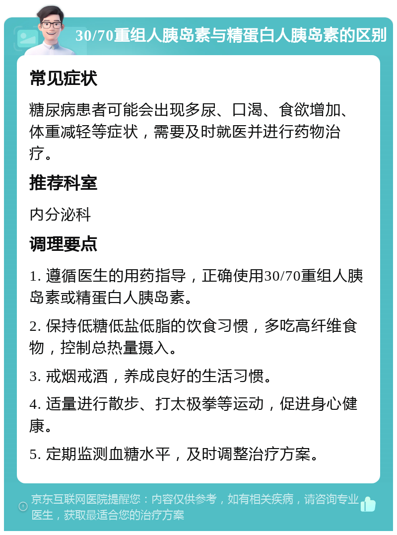 30/70重组人胰岛素与精蛋白人胰岛素的区别 常见症状 糖尿病患者可能会出现多尿、口渴、食欲增加、体重减轻等症状，需要及时就医并进行药物治疗。 推荐科室 内分泌科 调理要点 1. 遵循医生的用药指导，正确使用30/70重组人胰岛素或精蛋白人胰岛素。 2. 保持低糖低盐低脂的饮食习惯，多吃高纤维食物，控制总热量摄入。 3. 戒烟戒酒，养成良好的生活习惯。 4. 适量进行散步、打太极拳等运动，促进身心健康。 5. 定期监测血糖水平，及时调整治疗方案。