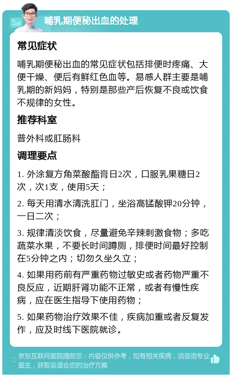 哺乳期便秘出血的处理 常见症状 哺乳期便秘出血的常见症状包括排便时疼痛、大便干燥、便后有鲜红色血等。易感人群主要是哺乳期的新妈妈，特别是那些产后恢复不良或饮食不规律的女性。 推荐科室 普外科或肛肠科 调理要点 1. 外涂复方角菜酸酯膏日2次，口服乳果糖日2次，次1支，使用5天； 2. 每天用清水清洗肛门，坐浴高锰酸钾20分钟，一日二次； 3. 规律清淡饮食，尽量避免辛辣刺激食物；多吃蔬菜水果，不要长时间蹲厕，排便时间最好控制在5分钟之内；切勿久坐久立； 4. 如果用药前有严重药物过敏史或者药物严重不良反应，近期肝肾功能不正常，或者有慢性疾病，应在医生指导下使用药物； 5. 如果药物治疗效果不佳，疾病加重或者反复发作，应及时线下医院就诊。