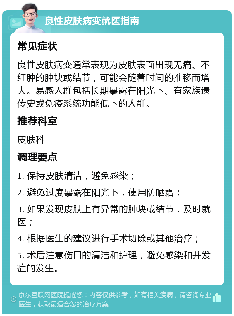 良性皮肤病变就医指南 常见症状 良性皮肤病变通常表现为皮肤表面出现无痛、不红肿的肿块或结节，可能会随着时间的推移而增大。易感人群包括长期暴露在阳光下、有家族遗传史或免疫系统功能低下的人群。 推荐科室 皮肤科 调理要点 1. 保持皮肤清洁，避免感染； 2. 避免过度暴露在阳光下，使用防晒霜； 3. 如果发现皮肤上有异常的肿块或结节，及时就医； 4. 根据医生的建议进行手术切除或其他治疗； 5. 术后注意伤口的清洁和护理，避免感染和并发症的发生。