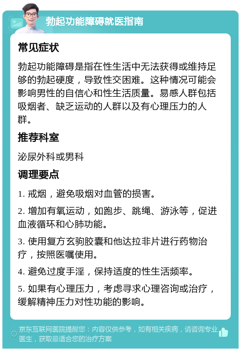 勃起功能障碍就医指南 常见症状 勃起功能障碍是指在性生活中无法获得或维持足够的勃起硬度，导致性交困难。这种情况可能会影响男性的自信心和性生活质量。易感人群包括吸烟者、缺乏运动的人群以及有心理压力的人群。 推荐科室 泌尿外科或男科 调理要点 1. 戒烟，避免吸烟对血管的损害。 2. 增加有氧运动，如跑步、跳绳、游泳等，促进血液循环和心肺功能。 3. 使用复方玄驹胶囊和他达拉非片进行药物治疗，按照医嘱使用。 4. 避免过度手淫，保持适度的性生活频率。 5. 如果有心理压力，考虑寻求心理咨询或治疗，缓解精神压力对性功能的影响。