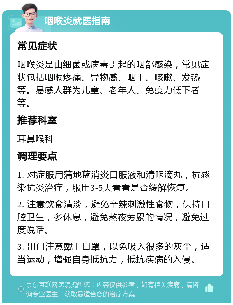 咽喉炎就医指南 常见症状 咽喉炎是由细菌或病毒引起的咽部感染，常见症状包括咽喉疼痛、异物感、咽干、咳嗽、发热等。易感人群为儿童、老年人、免疫力低下者等。 推荐科室 耳鼻喉科 调理要点 1. 对症服用蒲地蓝消炎口服液和清咽滴丸，抗感染抗炎治疗，服用3-5天看看是否缓解恢复。 2. 注意饮食清淡，避免辛辣刺激性食物，保持口腔卫生，多休息，避免熬夜劳累的情况，避免过度说话。 3. 出门注意戴上口罩，以免吸入很多的灰尘，适当运动，增强自身抵抗力，抵抗疾病的入侵。