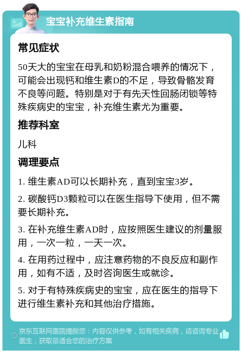 宝宝补充维生素指南 常见症状 50天大的宝宝在母乳和奶粉混合喂养的情况下，可能会出现钙和维生素D的不足，导致骨骼发育不良等问题。特别是对于有先天性回肠闭锁等特殊疾病史的宝宝，补充维生素尤为重要。 推荐科室 儿科 调理要点 1. 维生素AD可以长期补充，直到宝宝3岁。 2. 碳酸钙D3颗粒可以在医生指导下使用，但不需要长期补充。 3. 在补充维生素AD时，应按照医生建议的剂量服用，一次一粒，一天一次。 4. 在用药过程中，应注意药物的不良反应和副作用，如有不适，及时咨询医生或就诊。 5. 对于有特殊疾病史的宝宝，应在医生的指导下进行维生素补充和其他治疗措施。