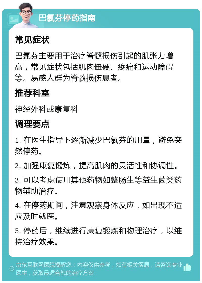 巴氯芬停药指南 常见症状 巴氯芬主要用于治疗脊髓损伤引起的肌张力增高，常见症状包括肌肉僵硬、疼痛和运动障碍等。易感人群为脊髓损伤患者。 推荐科室 神经外科或康复科 调理要点 1. 在医生指导下逐渐减少巴氯芬的用量，避免突然停药。 2. 加强康复锻炼，提高肌肉的灵活性和协调性。 3. 可以考虑使用其他药物如整肠生等益生菌类药物辅助治疗。 4. 在停药期间，注意观察身体反应，如出现不适应及时就医。 5. 停药后，继续进行康复锻炼和物理治疗，以维持治疗效果。