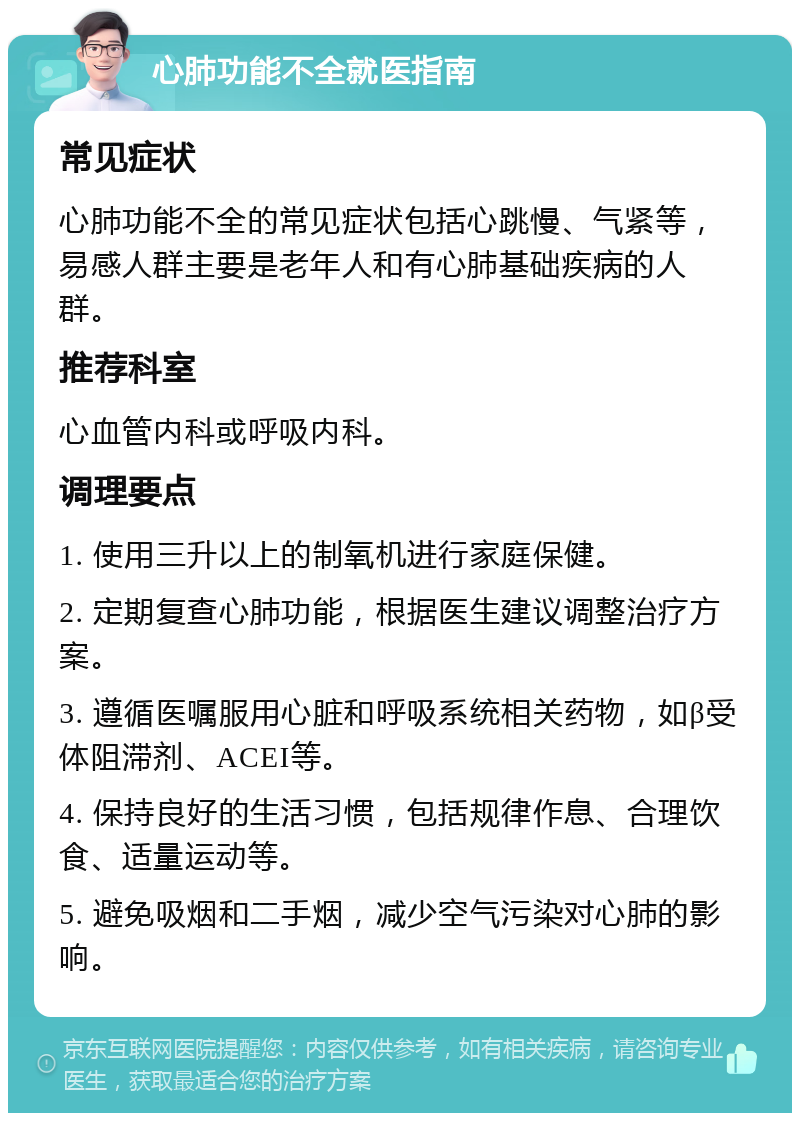 心肺功能不全就医指南 常见症状 心肺功能不全的常见症状包括心跳慢、气紧等，易感人群主要是老年人和有心肺基础疾病的人群。 推荐科室 心血管内科或呼吸内科。 调理要点 1. 使用三升以上的制氧机进行家庭保健。 2. 定期复查心肺功能，根据医生建议调整治疗方案。 3. 遵循医嘱服用心脏和呼吸系统相关药物，如β受体阻滞剂、ACEI等。 4. 保持良好的生活习惯，包括规律作息、合理饮食、适量运动等。 5. 避免吸烟和二手烟，减少空气污染对心肺的影响。