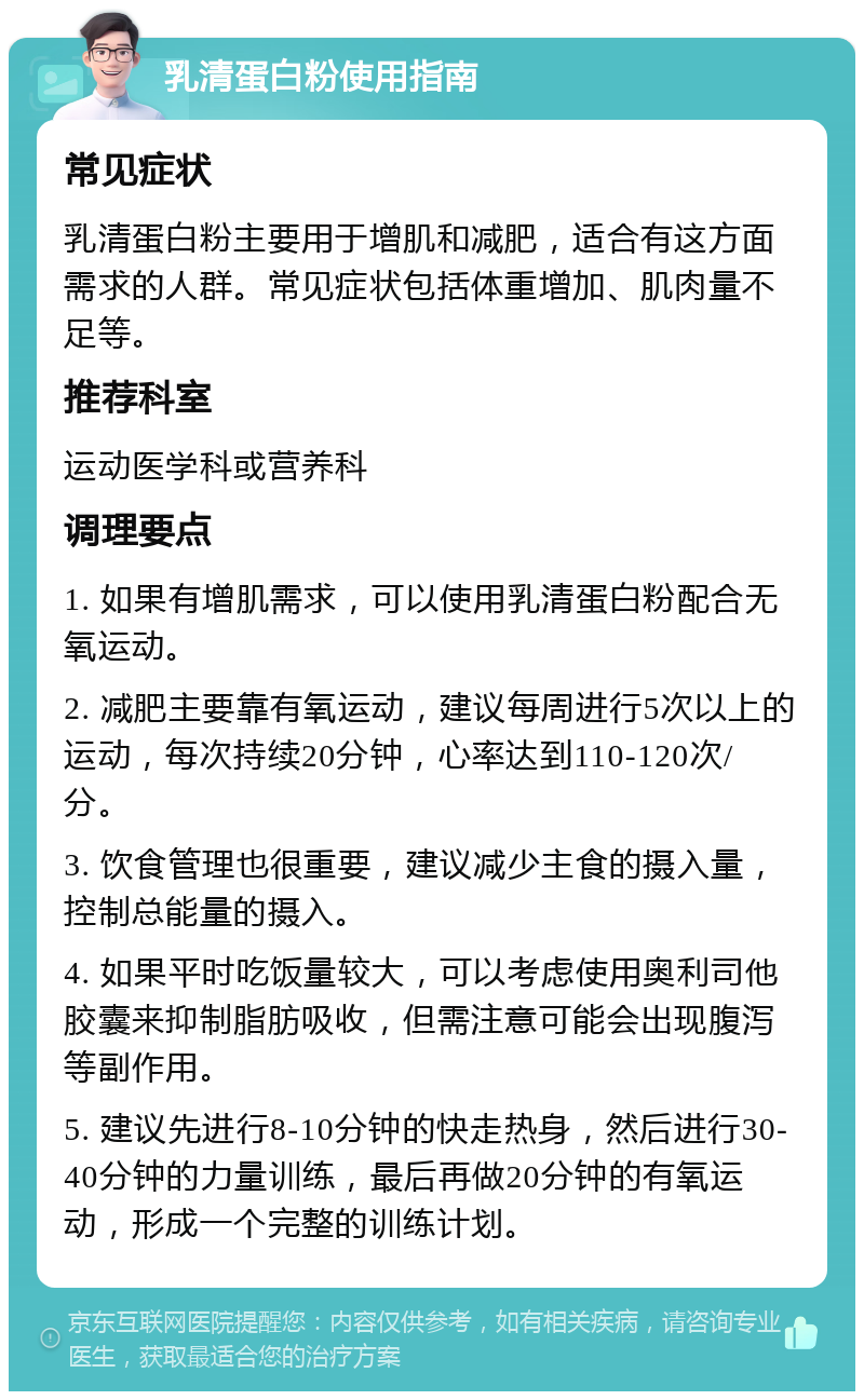 乳清蛋白粉使用指南 常见症状 乳清蛋白粉主要用于增肌和减肥，适合有这方面需求的人群。常见症状包括体重增加、肌肉量不足等。 推荐科室 运动医学科或营养科 调理要点 1. 如果有增肌需求，可以使用乳清蛋白粉配合无氧运动。 2. 减肥主要靠有氧运动，建议每周进行5次以上的运动，每次持续20分钟，心率达到110-120次/分。 3. 饮食管理也很重要，建议减少主食的摄入量，控制总能量的摄入。 4. 如果平时吃饭量较大，可以考虑使用奥利司他胶囊来抑制脂肪吸收，但需注意可能会出现腹泻等副作用。 5. 建议先进行8-10分钟的快走热身，然后进行30-40分钟的力量训练，最后再做20分钟的有氧运动，形成一个完整的训练计划。