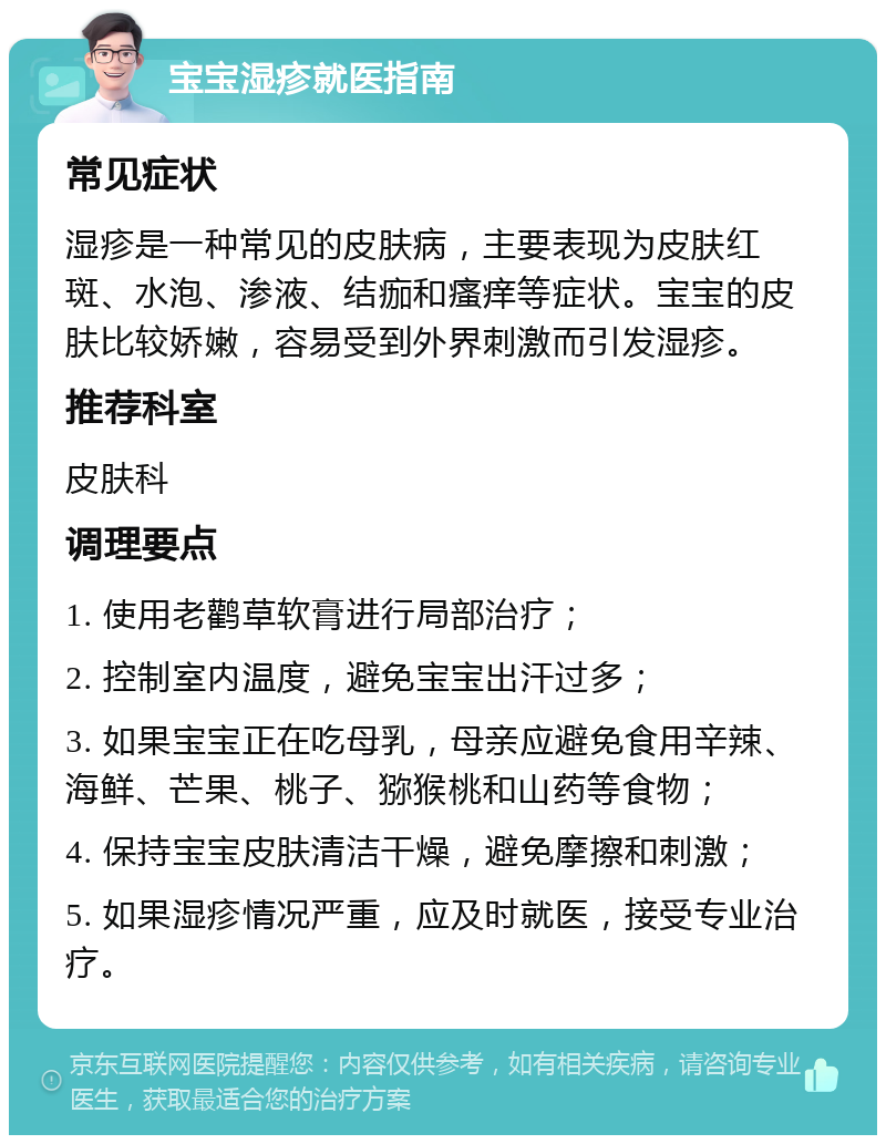 宝宝湿疹就医指南 常见症状 湿疹是一种常见的皮肤病，主要表现为皮肤红斑、水泡、渗液、结痂和瘙痒等症状。宝宝的皮肤比较娇嫩，容易受到外界刺激而引发湿疹。 推荐科室 皮肤科 调理要点 1. 使用老鹳草软膏进行局部治疗； 2. 控制室内温度，避免宝宝出汗过多； 3. 如果宝宝正在吃母乳，母亲应避免食用辛辣、海鲜、芒果、桃子、猕猴桃和山药等食物； 4. 保持宝宝皮肤清洁干燥，避免摩擦和刺激； 5. 如果湿疹情况严重，应及时就医，接受专业治疗。