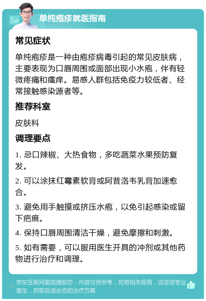 单纯疱疹就医指南 常见症状 单纯疱疹是一种由疱疹病毒引起的常见皮肤病，主要表现为口唇周围或面部出现小水疱，伴有轻微疼痛和瘙痒。易感人群包括免疫力较低者、经常接触感染源者等。 推荐科室 皮肤科 调理要点 1. 忌口辣椒、大热食物，多吃蔬菜水果预防复发。 2. 可以涂抹红霉素软膏或阿昔洛韦乳膏加速愈合。 3. 避免用手触摸或挤压水疱，以免引起感染或留下疤痕。 4. 保持口唇周围清洁干燥，避免摩擦和刺激。 5. 如有需要，可以服用医生开具的冲剂或其他药物进行治疗和调理。