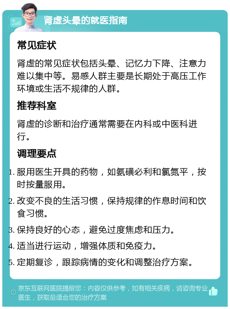 肾虚头晕的就医指南 常见症状 肾虚的常见症状包括头晕、记忆力下降、注意力难以集中等。易感人群主要是长期处于高压工作环境或生活不规律的人群。 推荐科室 肾虚的诊断和治疗通常需要在内科或中医科进行。 调理要点 服用医生开具的药物，如氨磺必利和氯氮平，按时按量服用。 改变不良的生活习惯，保持规律的作息时间和饮食习惯。 保持良好的心态，避免过度焦虑和压力。 适当进行运动，增强体质和免疫力。 定期复诊，跟踪病情的变化和调整治疗方案。