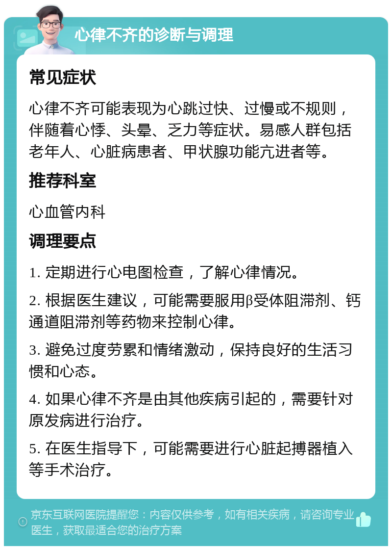 心律不齐的诊断与调理 常见症状 心律不齐可能表现为心跳过快、过慢或不规则，伴随着心悸、头晕、乏力等症状。易感人群包括老年人、心脏病患者、甲状腺功能亢进者等。 推荐科室 心血管内科 调理要点 1. 定期进行心电图检查，了解心律情况。 2. 根据医生建议，可能需要服用β受体阻滞剂、钙通道阻滞剂等药物来控制心律。 3. 避免过度劳累和情绪激动，保持良好的生活习惯和心态。 4. 如果心律不齐是由其他疾病引起的，需要针对原发病进行治疗。 5. 在医生指导下，可能需要进行心脏起搏器植入等手术治疗。