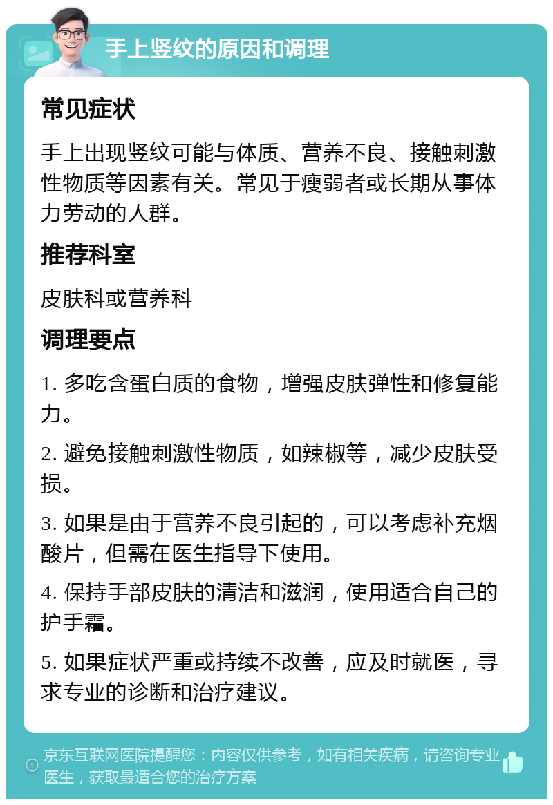 手上竖纹的原因和调理 常见症状 手上出现竖纹可能与体质、营养不良、接触刺激性物质等因素有关。常见于瘦弱者或长期从事体力劳动的人群。 推荐科室 皮肤科或营养科 调理要点 1. 多吃含蛋白质的食物，增强皮肤弹性和修复能力。 2. 避免接触刺激性物质，如辣椒等，减少皮肤受损。 3. 如果是由于营养不良引起的，可以考虑补充烟酸片，但需在医生指导下使用。 4. 保持手部皮肤的清洁和滋润，使用适合自己的护手霜。 5. 如果症状严重或持续不改善，应及时就医，寻求专业的诊断和治疗建议。