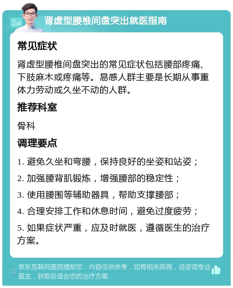 肾虚型腰椎间盘突出就医指南 常见症状 肾虚型腰椎间盘突出的常见症状包括腰部疼痛、下肢麻木或疼痛等。易感人群主要是长期从事重体力劳动或久坐不动的人群。 推荐科室 骨科 调理要点 1. 避免久坐和弯腰，保持良好的坐姿和站姿； 2. 加强腰背肌锻炼，增强腰部的稳定性； 3. 使用腰围等辅助器具，帮助支撑腰部； 4. 合理安排工作和休息时间，避免过度疲劳； 5. 如果症状严重，应及时就医，遵循医生的治疗方案。