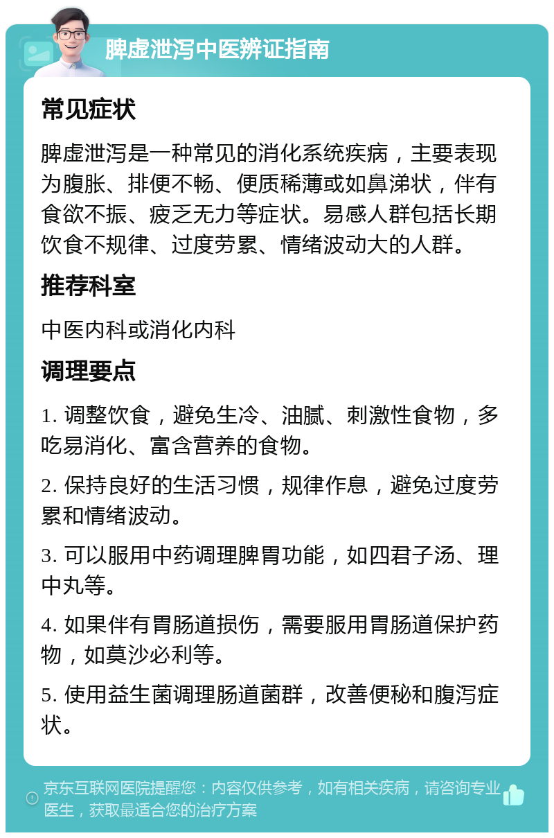 脾虚泄泻中医辨证指南 常见症状 脾虚泄泻是一种常见的消化系统疾病，主要表现为腹胀、排便不畅、便质稀薄或如鼻涕状，伴有食欲不振、疲乏无力等症状。易感人群包括长期饮食不规律、过度劳累、情绪波动大的人群。 推荐科室 中医内科或消化内科 调理要点 1. 调整饮食，避免生冷、油腻、刺激性食物，多吃易消化、富含营养的食物。 2. 保持良好的生活习惯，规律作息，避免过度劳累和情绪波动。 3. 可以服用中药调理脾胃功能，如四君子汤、理中丸等。 4. 如果伴有胃肠道损伤，需要服用胃肠道保护药物，如莫沙必利等。 5. 使用益生菌调理肠道菌群，改善便秘和腹泻症状。