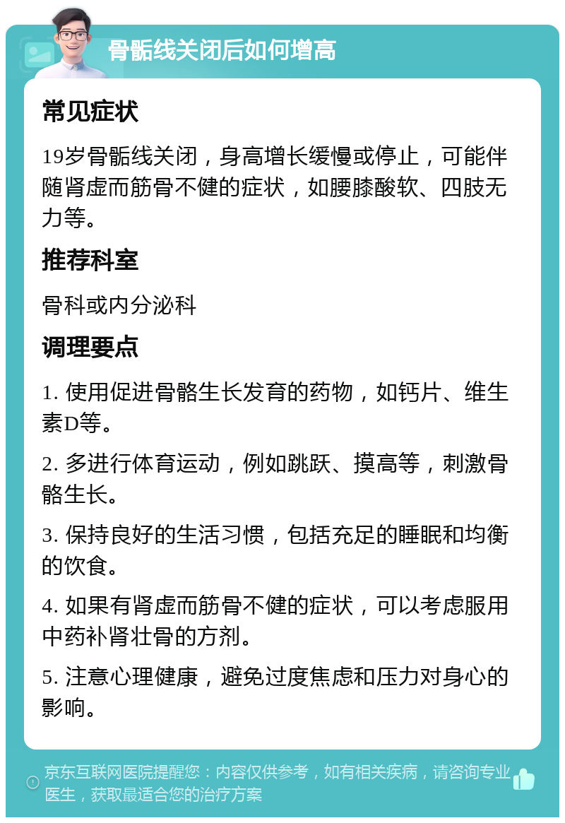 骨骺线关闭后如何增高 常见症状 19岁骨骺线关闭，身高增长缓慢或停止，可能伴随肾虚而筋骨不健的症状，如腰膝酸软、四肢无力等。 推荐科室 骨科或内分泌科 调理要点 1. 使用促进骨骼生长发育的药物，如钙片、维生素D等。 2. 多进行体育运动，例如跳跃、摸高等，刺激骨骼生长。 3. 保持良好的生活习惯，包括充足的睡眠和均衡的饮食。 4. 如果有肾虚而筋骨不健的症状，可以考虑服用中药补肾壮骨的方剂。 5. 注意心理健康，避免过度焦虑和压力对身心的影响。