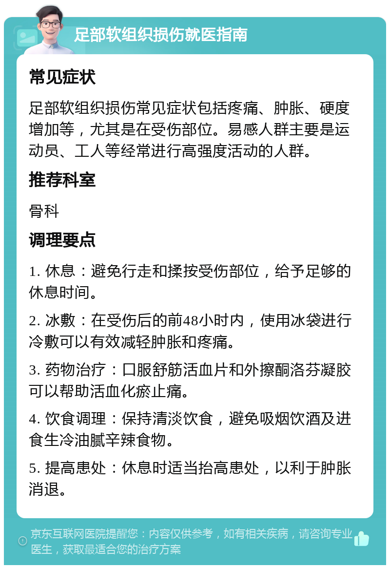 足部软组织损伤就医指南 常见症状 足部软组织损伤常见症状包括疼痛、肿胀、硬度增加等，尤其是在受伤部位。易感人群主要是运动员、工人等经常进行高强度活动的人群。 推荐科室 骨科 调理要点 1. 休息：避免行走和揉按受伤部位，给予足够的休息时间。 2. 冰敷：在受伤后的前48小时内，使用冰袋进行冷敷可以有效减轻肿胀和疼痛。 3. 药物治疗：口服舒筋活血片和外擦酮洛芬凝胶可以帮助活血化瘀止痛。 4. 饮食调理：保持清淡饮食，避免吸烟饮酒及进食生冷油腻辛辣食物。 5. 提高患处：休息时适当抬高患处，以利于肿胀消退。