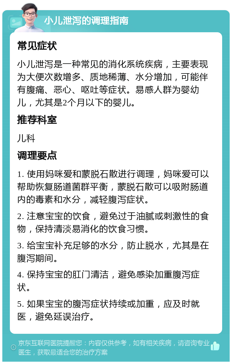 小儿泄泻的调理指南 常见症状 小儿泄泻是一种常见的消化系统疾病，主要表现为大便次数增多、质地稀薄、水分增加，可能伴有腹痛、恶心、呕吐等症状。易感人群为婴幼儿，尤其是2个月以下的婴儿。 推荐科室 儿科 调理要点 1. 使用妈咪爱和蒙脱石散进行调理，妈咪爱可以帮助恢复肠道菌群平衡，蒙脱石散可以吸附肠道内的毒素和水分，减轻腹泻症状。 2. 注意宝宝的饮食，避免过于油腻或刺激性的食物，保持清淡易消化的饮食习惯。 3. 给宝宝补充足够的水分，防止脱水，尤其是在腹泻期间。 4. 保持宝宝的肛门清洁，避免感染加重腹泻症状。 5. 如果宝宝的腹泻症状持续或加重，应及时就医，避免延误治疗。