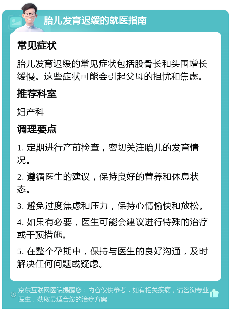 胎儿发育迟缓的就医指南 常见症状 胎儿发育迟缓的常见症状包括股骨长和头围增长缓慢。这些症状可能会引起父母的担忧和焦虑。 推荐科室 妇产科 调理要点 1. 定期进行产前检查，密切关注胎儿的发育情况。 2. 遵循医生的建议，保持良好的营养和休息状态。 3. 避免过度焦虑和压力，保持心情愉快和放松。 4. 如果有必要，医生可能会建议进行特殊的治疗或干预措施。 5. 在整个孕期中，保持与医生的良好沟通，及时解决任何问题或疑虑。