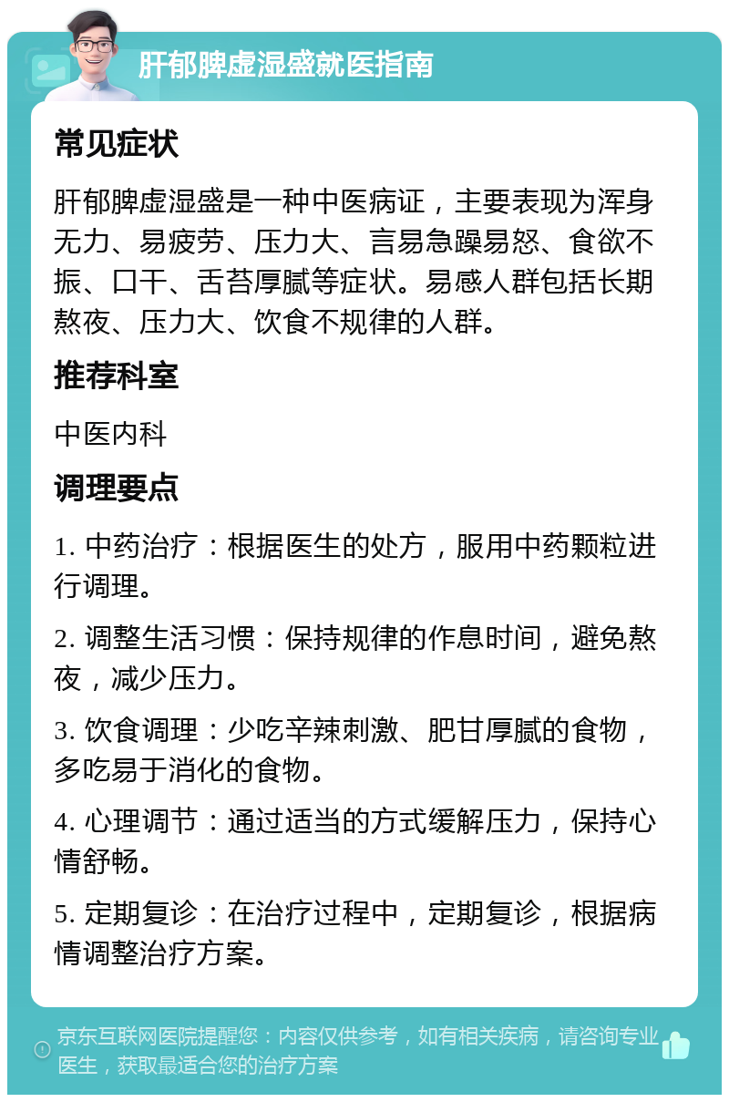 肝郁脾虚湿盛就医指南 常见症状 肝郁脾虚湿盛是一种中医病证，主要表现为浑身无力、易疲劳、压力大、言易急躁易怒、食欲不振、口干、舌苔厚腻等症状。易感人群包括长期熬夜、压力大、饮食不规律的人群。 推荐科室 中医内科 调理要点 1. 中药治疗：根据医生的处方，服用中药颗粒进行调理。 2. 调整生活习惯：保持规律的作息时间，避免熬夜，减少压力。 3. 饮食调理：少吃辛辣刺激、肥甘厚腻的食物，多吃易于消化的食物。 4. 心理调节：通过适当的方式缓解压力，保持心情舒畅。 5. 定期复诊：在治疗过程中，定期复诊，根据病情调整治疗方案。