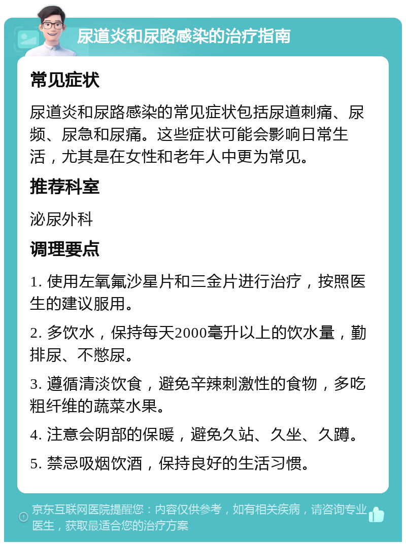 尿道炎和尿路感染的治疗指南 常见症状 尿道炎和尿路感染的常见症状包括尿道刺痛、尿频、尿急和尿痛。这些症状可能会影响日常生活，尤其是在女性和老年人中更为常见。 推荐科室 泌尿外科 调理要点 1. 使用左氧氟沙星片和三金片进行治疗，按照医生的建议服用。 2. 多饮水，保持每天2000毫升以上的饮水量，勤排尿、不憋尿。 3. 遵循清淡饮食，避免辛辣刺激性的食物，多吃粗纤维的蔬菜水果。 4. 注意会阴部的保暖，避免久站、久坐、久蹲。 5. 禁忌吸烟饮酒，保持良好的生活习惯。