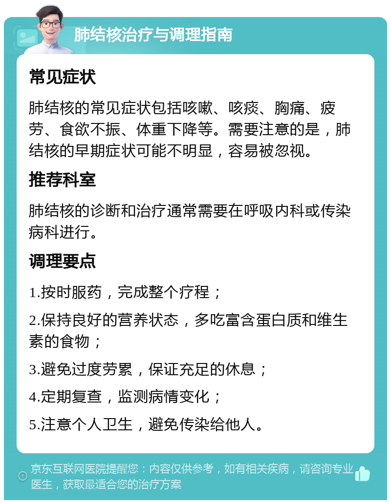 肺结核治疗与调理指南 常见症状 肺结核的常见症状包括咳嗽、咳痰、胸痛、疲劳、食欲不振、体重下降等。需要注意的是，肺结核的早期症状可能不明显，容易被忽视。 推荐科室 肺结核的诊断和治疗通常需要在呼吸内科或传染病科进行。 调理要点 1.按时服药，完成整个疗程； 2.保持良好的营养状态，多吃富含蛋白质和维生素的食物； 3.避免过度劳累，保证充足的休息； 4.定期复查，监测病情变化； 5.注意个人卫生，避免传染给他人。