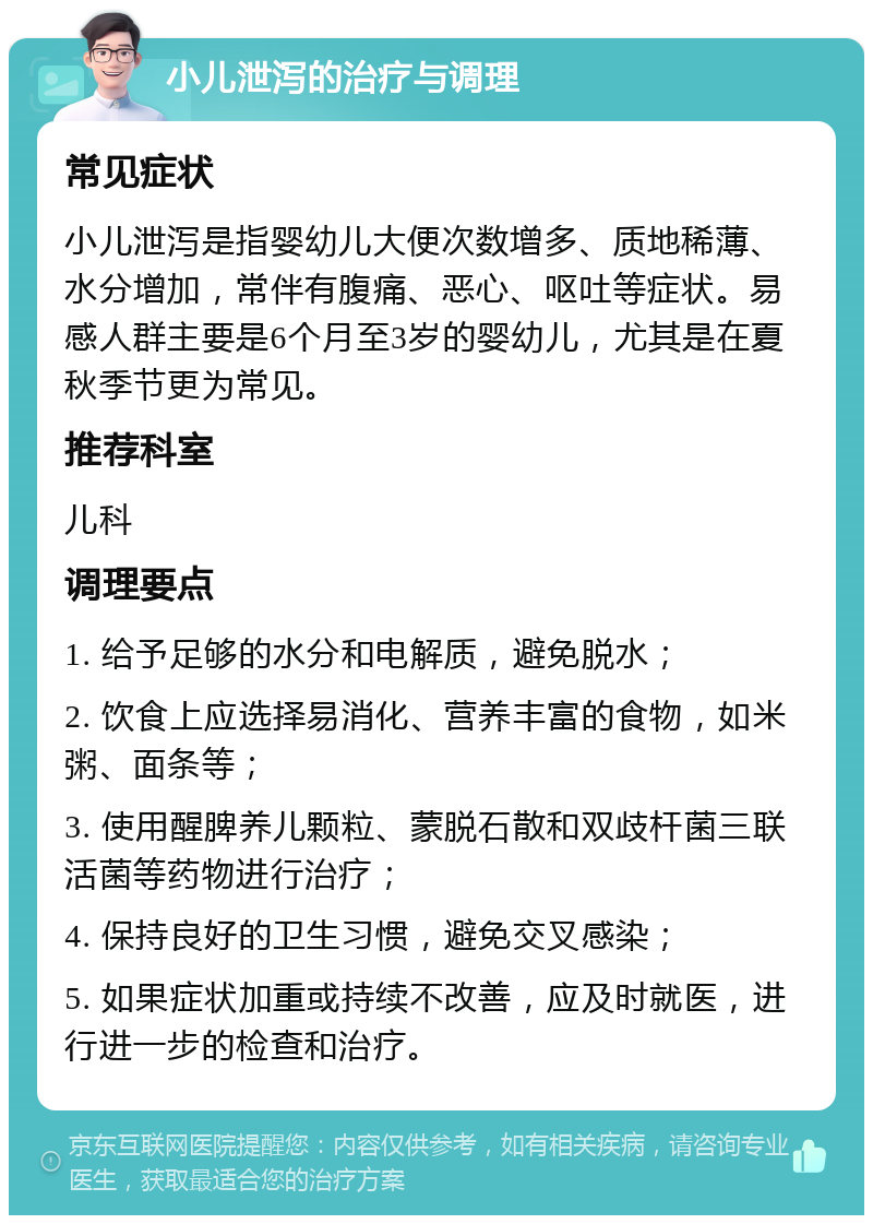 小儿泄泻的治疗与调理 常见症状 小儿泄泻是指婴幼儿大便次数增多、质地稀薄、水分增加，常伴有腹痛、恶心、呕吐等症状。易感人群主要是6个月至3岁的婴幼儿，尤其是在夏秋季节更为常见。 推荐科室 儿科 调理要点 1. 给予足够的水分和电解质，避免脱水； 2. 饮食上应选择易消化、营养丰富的食物，如米粥、面条等； 3. 使用醒脾养儿颗粒、蒙脱石散和双歧杆菌三联活菌等药物进行治疗； 4. 保持良好的卫生习惯，避免交叉感染； 5. 如果症状加重或持续不改善，应及时就医，进行进一步的检查和治疗。