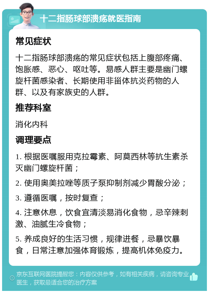 十二指肠球部溃疡就医指南 常见症状 十二指肠球部溃疡的常见症状包括上腹部疼痛、饱胀感、恶心、呕吐等。易感人群主要是幽门螺旋杆菌感染者、长期使用非甾体抗炎药物的人群、以及有家族史的人群。 推荐科室 消化内科 调理要点 1. 根据医嘱服用克拉霉素、阿莫西林等抗生素杀灭幽门螺旋杆菌； 2. 使用奥美拉唑等质子泵抑制剂减少胃酸分泌； 3. 遵循医嘱，按时复查； 4. 注意休息，饮食宜清淡易消化食物，忌辛辣刺激、油腻生冷食物； 5. 养成良好的生活习惯，规律进餐，忌暴饮暴食，日常注意加强体育锻炼，提高机体免疫力。