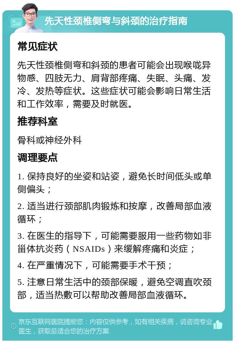 先天性颈椎侧弯与斜颈的治疗指南 常见症状 先天性颈椎侧弯和斜颈的患者可能会出现喉咙异物感、四肢无力、肩背部疼痛、失眠、头痛、发冷、发热等症状。这些症状可能会影响日常生活和工作效率，需要及时就医。 推荐科室 骨科或神经外科 调理要点 1. 保持良好的坐姿和站姿，避免长时间低头或单侧偏头； 2. 适当进行颈部肌肉锻炼和按摩，改善局部血液循环； 3. 在医生的指导下，可能需要服用一些药物如非甾体抗炎药（NSAIDs）来缓解疼痛和炎症； 4. 在严重情况下，可能需要手术干预； 5. 注意日常生活中的颈部保暖，避免空调直吹颈部，适当热敷可以帮助改善局部血液循环。