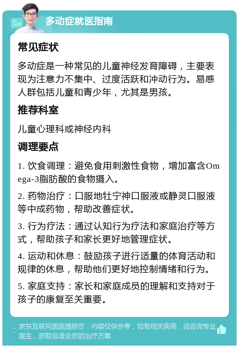 多动症就医指南 常见症状 多动症是一种常见的儿童神经发育障碍，主要表现为注意力不集中、过度活跃和冲动行为。易感人群包括儿童和青少年，尤其是男孩。 推荐科室 儿童心理科或神经内科 调理要点 1. 饮食调理：避免食用刺激性食物，增加富含Omega-3脂肪酸的食物摄入。 2. 药物治疗：口服地牡宁神口服液或静灵口服液等中成药物，帮助改善症状。 3. 行为疗法：通过认知行为疗法和家庭治疗等方式，帮助孩子和家长更好地管理症状。 4. 运动和休息：鼓励孩子进行适量的体育活动和规律的休息，帮助他们更好地控制情绪和行为。 5. 家庭支持：家长和家庭成员的理解和支持对于孩子的康复至关重要。