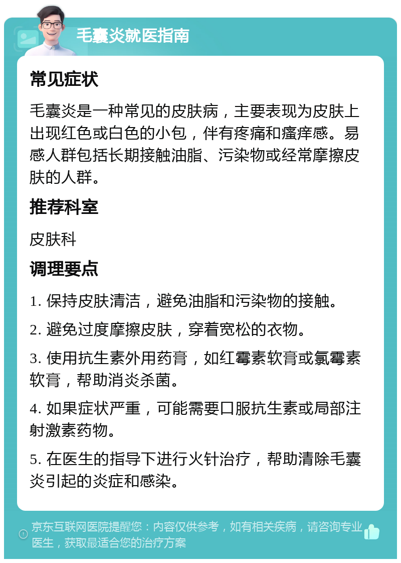 毛囊炎就医指南 常见症状 毛囊炎是一种常见的皮肤病，主要表现为皮肤上出现红色或白色的小包，伴有疼痛和瘙痒感。易感人群包括长期接触油脂、污染物或经常摩擦皮肤的人群。 推荐科室 皮肤科 调理要点 1. 保持皮肤清洁，避免油脂和污染物的接触。 2. 避免过度摩擦皮肤，穿着宽松的衣物。 3. 使用抗生素外用药膏，如红霉素软膏或氯霉素软膏，帮助消炎杀菌。 4. 如果症状严重，可能需要口服抗生素或局部注射激素药物。 5. 在医生的指导下进行火针治疗，帮助清除毛囊炎引起的炎症和感染。