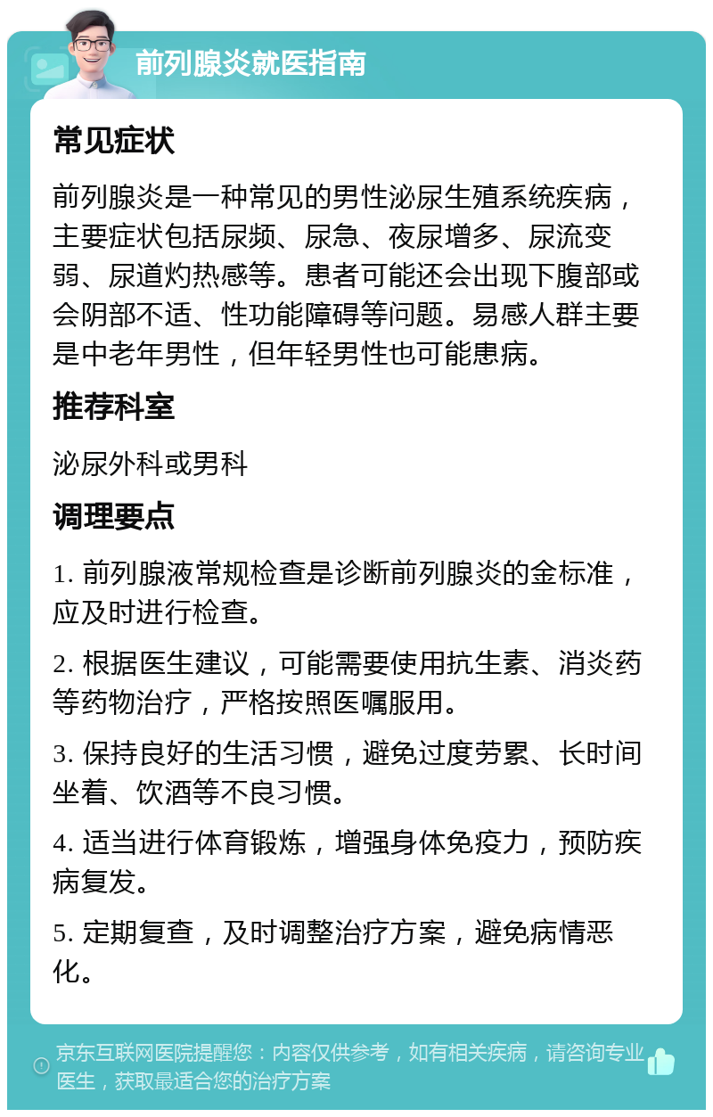 前列腺炎就医指南 常见症状 前列腺炎是一种常见的男性泌尿生殖系统疾病，主要症状包括尿频、尿急、夜尿增多、尿流变弱、尿道灼热感等。患者可能还会出现下腹部或会阴部不适、性功能障碍等问题。易感人群主要是中老年男性，但年轻男性也可能患病。 推荐科室 泌尿外科或男科 调理要点 1. 前列腺液常规检查是诊断前列腺炎的金标准，应及时进行检查。 2. 根据医生建议，可能需要使用抗生素、消炎药等药物治疗，严格按照医嘱服用。 3. 保持良好的生活习惯，避免过度劳累、长时间坐着、饮酒等不良习惯。 4. 适当进行体育锻炼，增强身体免疫力，预防疾病复发。 5. 定期复查，及时调整治疗方案，避免病情恶化。