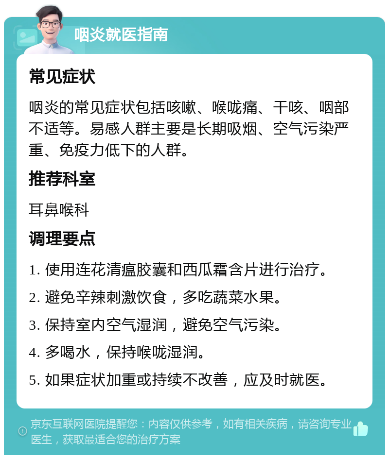 咽炎就医指南 常见症状 咽炎的常见症状包括咳嗽、喉咙痛、干咳、咽部不适等。易感人群主要是长期吸烟、空气污染严重、免疫力低下的人群。 推荐科室 耳鼻喉科 调理要点 1. 使用连花清瘟胶囊和西瓜霜含片进行治疗。 2. 避免辛辣刺激饮食，多吃蔬菜水果。 3. 保持室内空气湿润，避免空气污染。 4. 多喝水，保持喉咙湿润。 5. 如果症状加重或持续不改善，应及时就医。