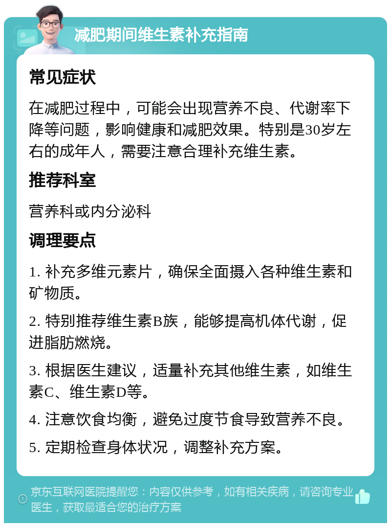 减肥期间维生素补充指南 常见症状 在减肥过程中，可能会出现营养不良、代谢率下降等问题，影响健康和减肥效果。特别是30岁左右的成年人，需要注意合理补充维生素。 推荐科室 营养科或内分泌科 调理要点 1. 补充多维元素片，确保全面摄入各种维生素和矿物质。 2. 特别推荐维生素B族，能够提高机体代谢，促进脂肪燃烧。 3. 根据医生建议，适量补充其他维生素，如维生素C、维生素D等。 4. 注意饮食均衡，避免过度节食导致营养不良。 5. 定期检查身体状况，调整补充方案。