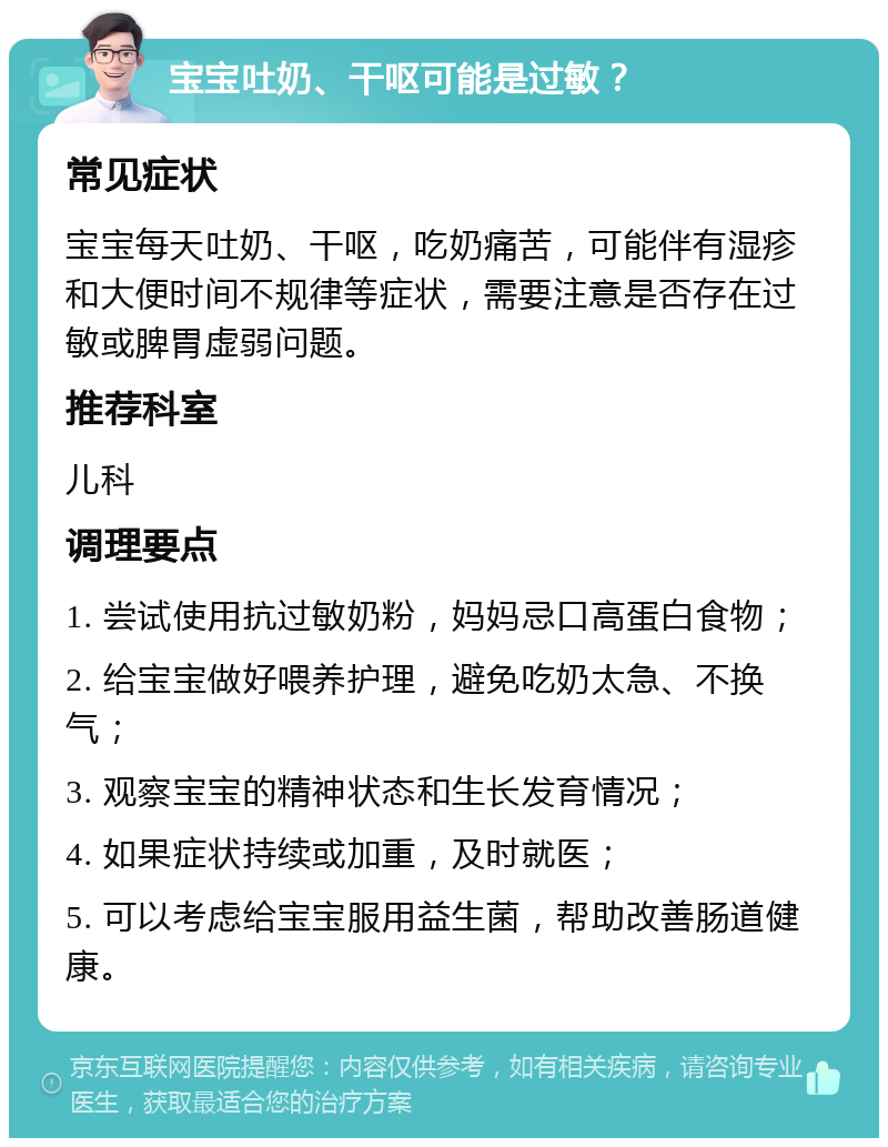 宝宝吐奶、干呕可能是过敏？ 常见症状 宝宝每天吐奶、干呕，吃奶痛苦，可能伴有湿疹和大便时间不规律等症状，需要注意是否存在过敏或脾胃虚弱问题。 推荐科室 儿科 调理要点 1. 尝试使用抗过敏奶粉，妈妈忌口高蛋白食物； 2. 给宝宝做好喂养护理，避免吃奶太急、不换气； 3. 观察宝宝的精神状态和生长发育情况； 4. 如果症状持续或加重，及时就医； 5. 可以考虑给宝宝服用益生菌，帮助改善肠道健康。