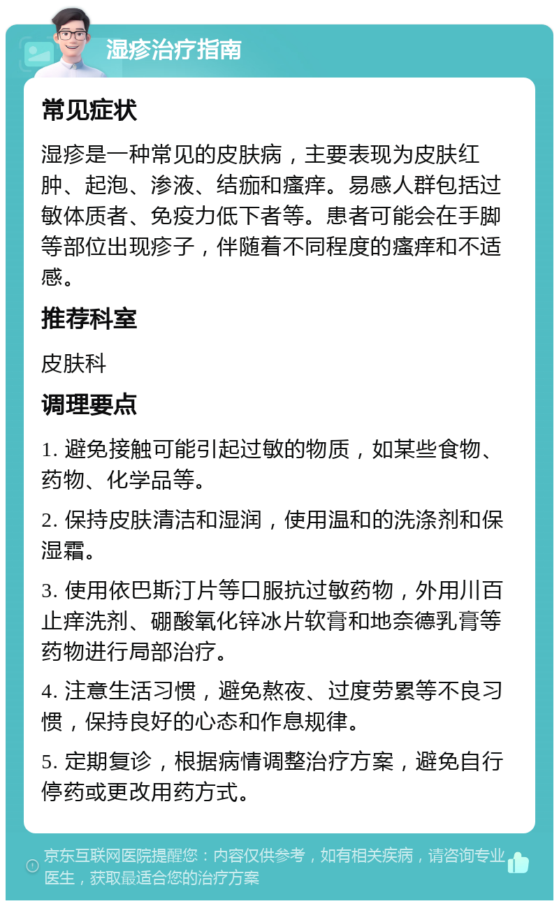 湿疹治疗指南 常见症状 湿疹是一种常见的皮肤病，主要表现为皮肤红肿、起泡、渗液、结痂和瘙痒。易感人群包括过敏体质者、免疫力低下者等。患者可能会在手脚等部位出现疹子，伴随着不同程度的瘙痒和不适感。 推荐科室 皮肤科 调理要点 1. 避免接触可能引起过敏的物质，如某些食物、药物、化学品等。 2. 保持皮肤清洁和湿润，使用温和的洗涤剂和保湿霜。 3. 使用依巴斯汀片等口服抗过敏药物，外用川百止痒洗剂、硼酸氧化锌冰片软膏和地奈德乳膏等药物进行局部治疗。 4. 注意生活习惯，避免熬夜、过度劳累等不良习惯，保持良好的心态和作息规律。 5. 定期复诊，根据病情调整治疗方案，避免自行停药或更改用药方式。