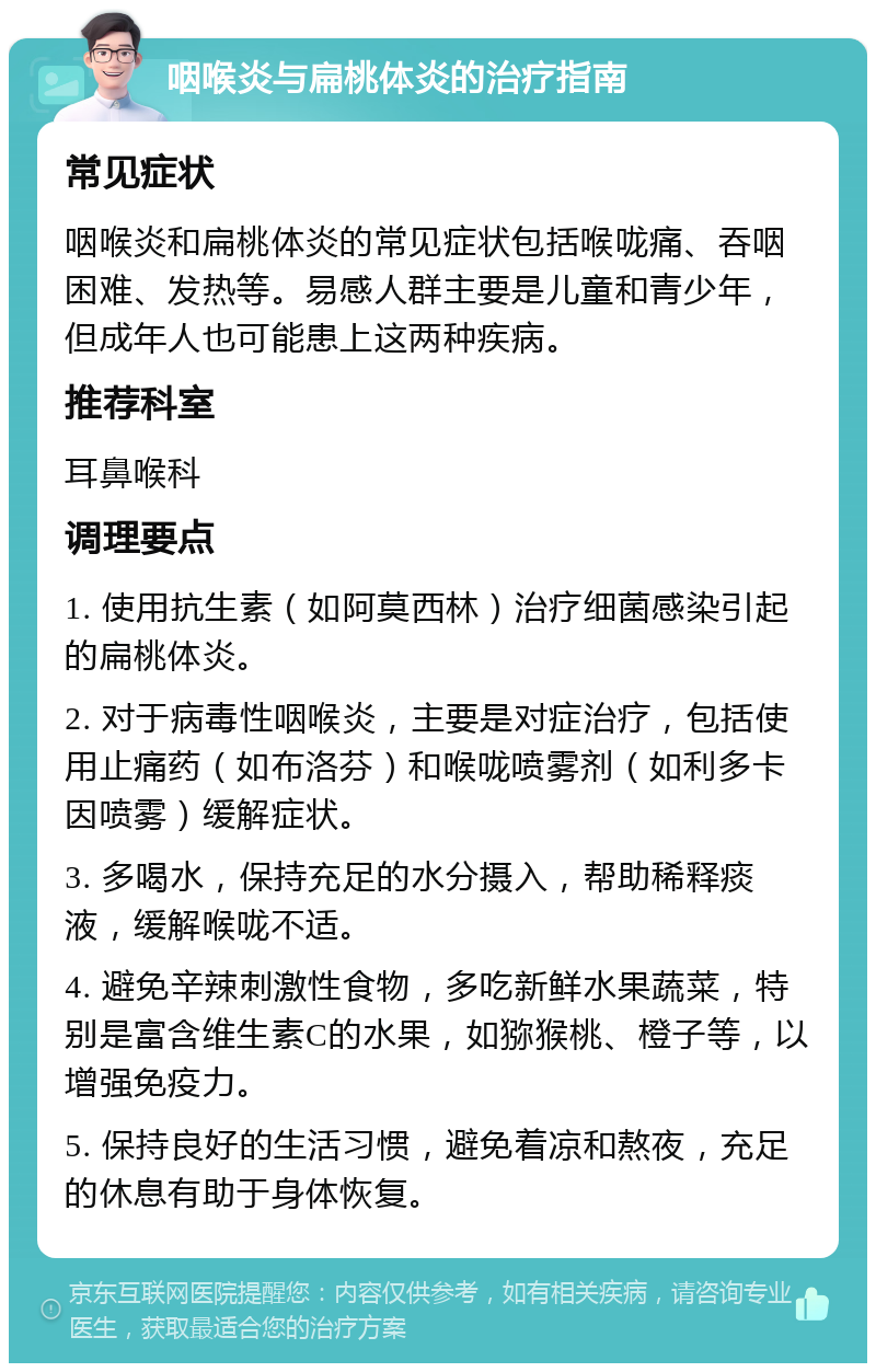 咽喉炎与扁桃体炎的治疗指南 常见症状 咽喉炎和扁桃体炎的常见症状包括喉咙痛、吞咽困难、发热等。易感人群主要是儿童和青少年，但成年人也可能患上这两种疾病。 推荐科室 耳鼻喉科 调理要点 1. 使用抗生素（如阿莫西林）治疗细菌感染引起的扁桃体炎。 2. 对于病毒性咽喉炎，主要是对症治疗，包括使用止痛药（如布洛芬）和喉咙喷雾剂（如利多卡因喷雾）缓解症状。 3. 多喝水，保持充足的水分摄入，帮助稀释痰液，缓解喉咙不适。 4. 避免辛辣刺激性食物，多吃新鲜水果蔬菜，特别是富含维生素C的水果，如猕猴桃、橙子等，以增强免疫力。 5. 保持良好的生活习惯，避免着凉和熬夜，充足的休息有助于身体恢复。