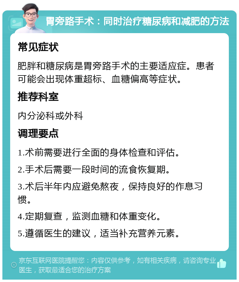 胃旁路手术：同时治疗糖尿病和减肥的方法 常见症状 肥胖和糖尿病是胃旁路手术的主要适应症。患者可能会出现体重超标、血糖偏高等症状。 推荐科室 内分泌科或外科 调理要点 1.术前需要进行全面的身体检查和评估。 2.手术后需要一段时间的流食恢复期。 3.术后半年内应避免熬夜，保持良好的作息习惯。 4.定期复查，监测血糖和体重变化。 5.遵循医生的建议，适当补充营养元素。