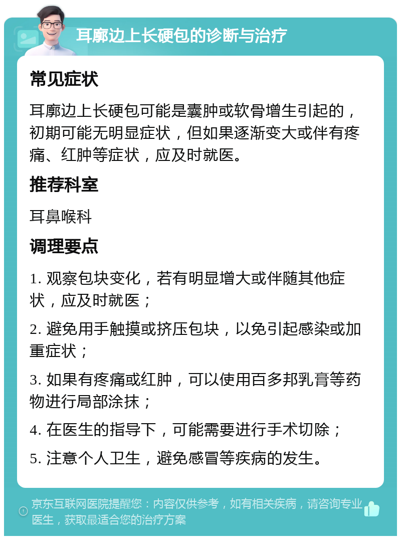 耳廓边上长硬包的诊断与治疗 常见症状 耳廓边上长硬包可能是囊肿或软骨增生引起的，初期可能无明显症状，但如果逐渐变大或伴有疼痛、红肿等症状，应及时就医。 推荐科室 耳鼻喉科 调理要点 1. 观察包块变化，若有明显增大或伴随其他症状，应及时就医； 2. 避免用手触摸或挤压包块，以免引起感染或加重症状； 3. 如果有疼痛或红肿，可以使用百多邦乳膏等药物进行局部涂抹； 4. 在医生的指导下，可能需要进行手术切除； 5. 注意个人卫生，避免感冒等疾病的发生。