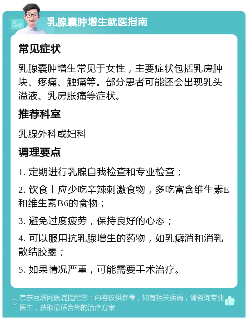 乳腺囊肿增生就医指南 常见症状 乳腺囊肿增生常见于女性，主要症状包括乳房肿块、疼痛、触痛等。部分患者可能还会出现乳头溢液、乳房胀痛等症状。 推荐科室 乳腺外科或妇科 调理要点 1. 定期进行乳腺自我检查和专业检查； 2. 饮食上应少吃辛辣刺激食物，多吃富含维生素E和维生素B6的食物； 3. 避免过度疲劳，保持良好的心态； 4. 可以服用抗乳腺增生的药物，如乳癖消和消乳散结胶囊； 5. 如果情况严重，可能需要手术治疗。