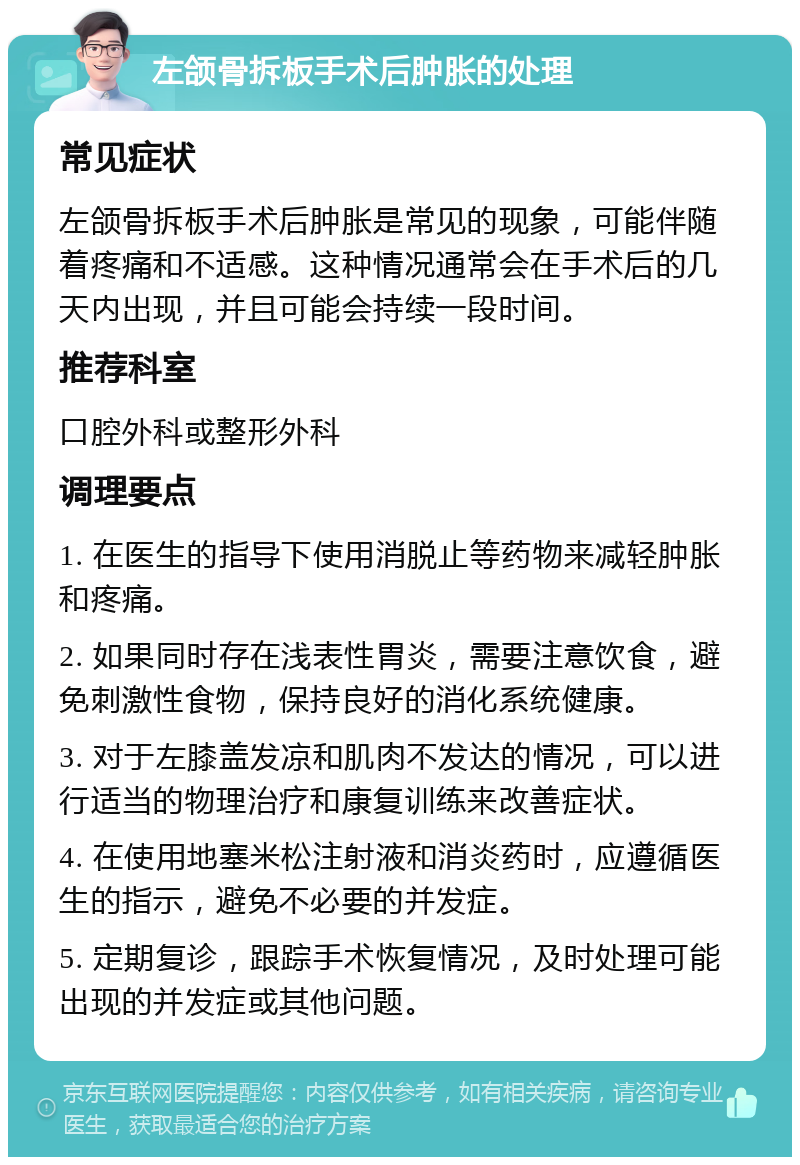 左颌骨拆板手术后肿胀的处理 常见症状 左颌骨拆板手术后肿胀是常见的现象，可能伴随着疼痛和不适感。这种情况通常会在手术后的几天内出现，并且可能会持续一段时间。 推荐科室 口腔外科或整形外科 调理要点 1. 在医生的指导下使用消脱止等药物来减轻肿胀和疼痛。 2. 如果同时存在浅表性胃炎，需要注意饮食，避免刺激性食物，保持良好的消化系统健康。 3. 对于左膝盖发凉和肌肉不发达的情况，可以进行适当的物理治疗和康复训练来改善症状。 4. 在使用地塞米松注射液和消炎药时，应遵循医生的指示，避免不必要的并发症。 5. 定期复诊，跟踪手术恢复情况，及时处理可能出现的并发症或其他问题。