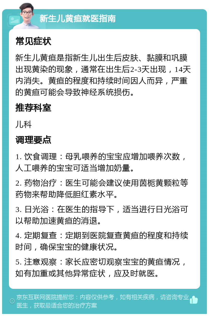 新生儿黄疸就医指南 常见症状 新生儿黄疸是指新生儿出生后皮肤、黏膜和巩膜出现黄染的现象，通常在出生后2-3天出现，14天内消失。黄疸的程度和持续时间因人而异，严重的黄疸可能会导致神经系统损伤。 推荐科室 儿科 调理要点 1. 饮食调理：母乳喂养的宝宝应增加喂养次数，人工喂养的宝宝可适当增加奶量。 2. 药物治疗：医生可能会建议使用茵栀黄颗粒等药物来帮助降低胆红素水平。 3. 日光浴：在医生的指导下，适当进行日光浴可以帮助加速黄疸的消退。 4. 定期复查：定期到医院复查黄疸的程度和持续时间，确保宝宝的健康状况。 5. 注意观察：家长应密切观察宝宝的黄疸情况，如有加重或其他异常症状，应及时就医。