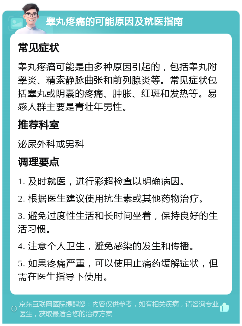 睾丸疼痛的可能原因及就医指南 常见症状 睾丸疼痛可能是由多种原因引起的，包括睾丸附睾炎、精索静脉曲张和前列腺炎等。常见症状包括睾丸或阴囊的疼痛、肿胀、红斑和发热等。易感人群主要是青壮年男性。 推荐科室 泌尿外科或男科 调理要点 1. 及时就医，进行彩超检查以明确病因。 2. 根据医生建议使用抗生素或其他药物治疗。 3. 避免过度性生活和长时间坐着，保持良好的生活习惯。 4. 注意个人卫生，避免感染的发生和传播。 5. 如果疼痛严重，可以使用止痛药缓解症状，但需在医生指导下使用。