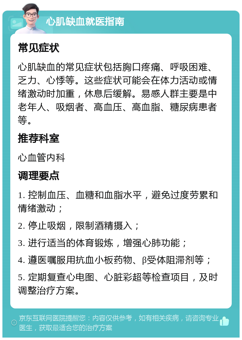 心肌缺血就医指南 常见症状 心肌缺血的常见症状包括胸口疼痛、呼吸困难、乏力、心悸等。这些症状可能会在体力活动或情绪激动时加重，休息后缓解。易感人群主要是中老年人、吸烟者、高血压、高血脂、糖尿病患者等。 推荐科室 心血管内科 调理要点 1. 控制血压、血糖和血脂水平，避免过度劳累和情绪激动； 2. 停止吸烟，限制酒精摄入； 3. 进行适当的体育锻炼，增强心肺功能； 4. 遵医嘱服用抗血小板药物、β受体阻滞剂等； 5. 定期复查心电图、心脏彩超等检查项目，及时调整治疗方案。