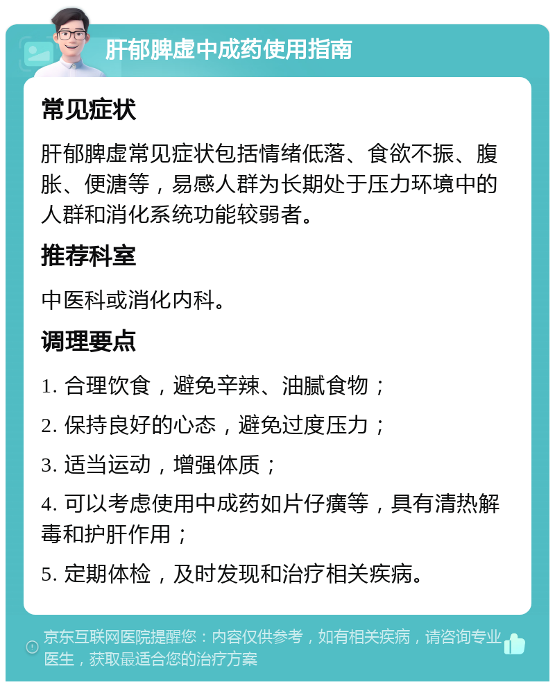 肝郁脾虚中成药使用指南 常见症状 肝郁脾虚常见症状包括情绪低落、食欲不振、腹胀、便溏等，易感人群为长期处于压力环境中的人群和消化系统功能较弱者。 推荐科室 中医科或消化内科。 调理要点 1. 合理饮食，避免辛辣、油腻食物； 2. 保持良好的心态，避免过度压力； 3. 适当运动，增强体质； 4. 可以考虑使用中成药如片仔癀等，具有清热解毒和护肝作用； 5. 定期体检，及时发现和治疗相关疾病。