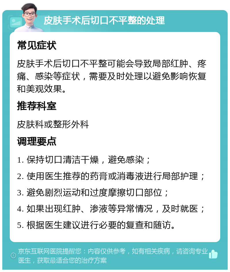 皮肤手术后切口不平整的处理 常见症状 皮肤手术后切口不平整可能会导致局部红肿、疼痛、感染等症状，需要及时处理以避免影响恢复和美观效果。 推荐科室 皮肤科或整形外科 调理要点 1. 保持切口清洁干燥，避免感染； 2. 使用医生推荐的药膏或消毒液进行局部护理； 3. 避免剧烈运动和过度摩擦切口部位； 4. 如果出现红肿、渗液等异常情况，及时就医； 5. 根据医生建议进行必要的复查和随访。