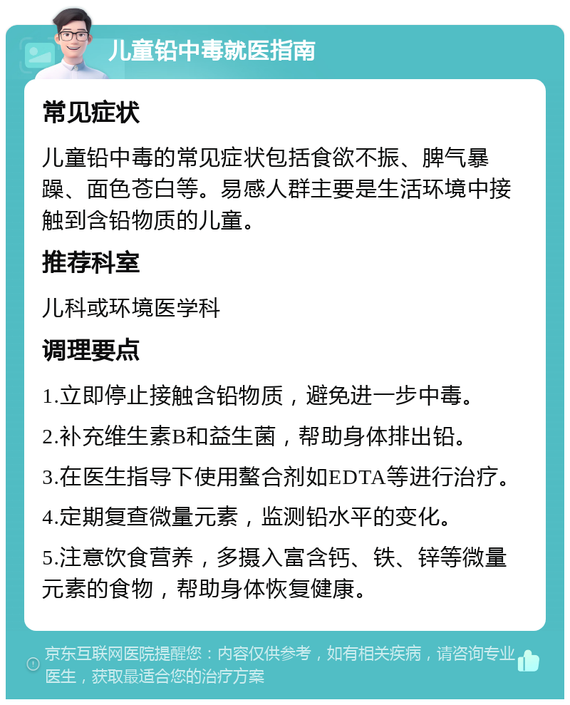 儿童铅中毒就医指南 常见症状 儿童铅中毒的常见症状包括食欲不振、脾气暴躁、面色苍白等。易感人群主要是生活环境中接触到含铅物质的儿童。 推荐科室 儿科或环境医学科 调理要点 1.立即停止接触含铅物质，避免进一步中毒。 2.补充维生素B和益生菌，帮助身体排出铅。 3.在医生指导下使用螯合剂如EDTA等进行治疗。 4.定期复查微量元素，监测铅水平的变化。 5.注意饮食营养，多摄入富含钙、铁、锌等微量元素的食物，帮助身体恢复健康。