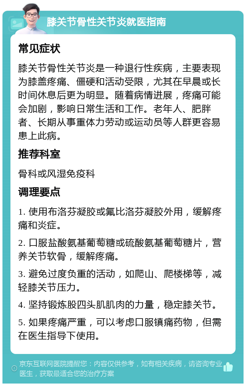 膝关节骨性关节炎就医指南 常见症状 膝关节骨性关节炎是一种退行性疾病，主要表现为膝盖疼痛、僵硬和活动受限，尤其在早晨或长时间休息后更为明显。随着病情进展，疼痛可能会加剧，影响日常生活和工作。老年人、肥胖者、长期从事重体力劳动或运动员等人群更容易患上此病。 推荐科室 骨科或风湿免疫科 调理要点 1. 使用布洛芬凝胶或氟比洛芬凝胶外用，缓解疼痛和炎症。 2. 口服盐酸氨基葡萄糖或硫酸氨基葡萄糖片，营养关节软骨，缓解疼痛。 3. 避免过度负重的活动，如爬山、爬楼梯等，减轻膝关节压力。 4. 坚持锻炼股四头肌肌肉的力量，稳定膝关节。 5. 如果疼痛严重，可以考虑口服镇痛药物，但需在医生指导下使用。