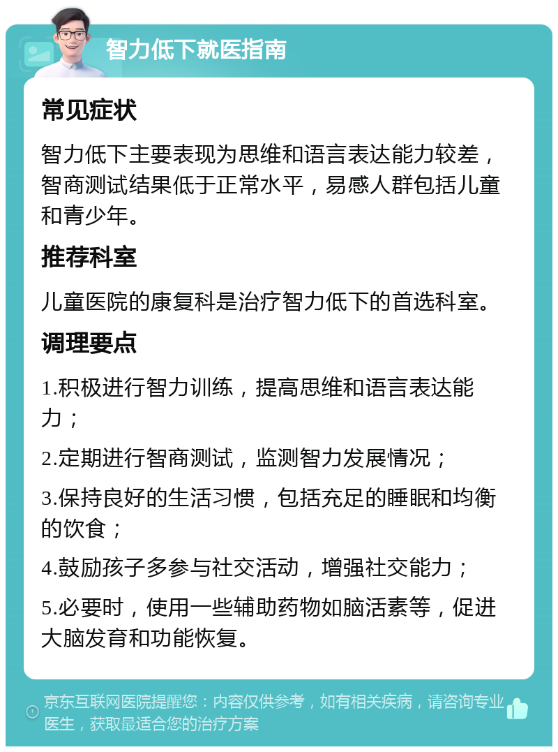 智力低下就医指南 常见症状 智力低下主要表现为思维和语言表达能力较差，智商测试结果低于正常水平，易感人群包括儿童和青少年。 推荐科室 儿童医院的康复科是治疗智力低下的首选科室。 调理要点 1.积极进行智力训练，提高思维和语言表达能力； 2.定期进行智商测试，监测智力发展情况； 3.保持良好的生活习惯，包括充足的睡眠和均衡的饮食； 4.鼓励孩子多参与社交活动，增强社交能力； 5.必要时，使用一些辅助药物如脑活素等，促进大脑发育和功能恢复。