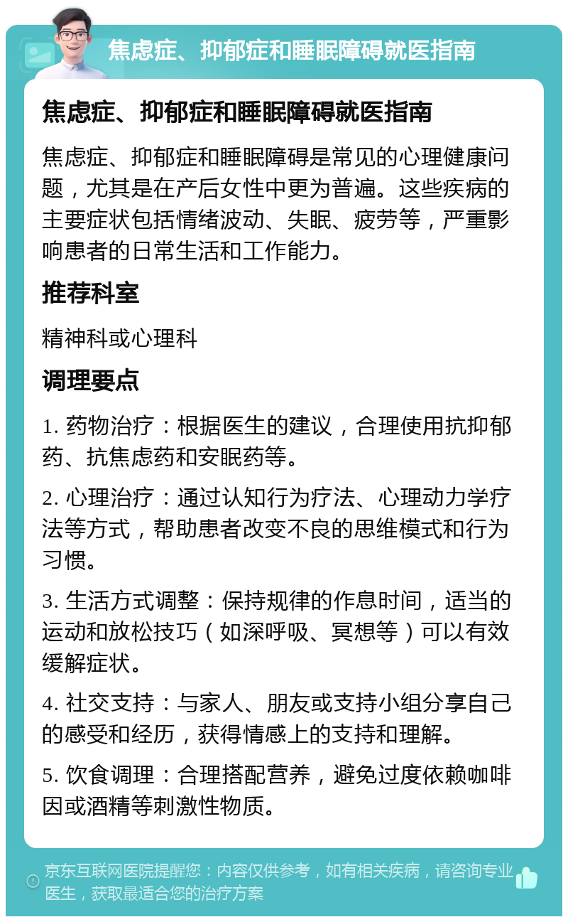 焦虑症、抑郁症和睡眠障碍就医指南 焦虑症、抑郁症和睡眠障碍就医指南 焦虑症、抑郁症和睡眠障碍是常见的心理健康问题，尤其是在产后女性中更为普遍。这些疾病的主要症状包括情绪波动、失眠、疲劳等，严重影响患者的日常生活和工作能力。 推荐科室 精神科或心理科 调理要点 1. 药物治疗：根据医生的建议，合理使用抗抑郁药、抗焦虑药和安眠药等。 2. 心理治疗：通过认知行为疗法、心理动力学疗法等方式，帮助患者改变不良的思维模式和行为习惯。 3. 生活方式调整：保持规律的作息时间，适当的运动和放松技巧（如深呼吸、冥想等）可以有效缓解症状。 4. 社交支持：与家人、朋友或支持小组分享自己的感受和经历，获得情感上的支持和理解。 5. 饮食调理：合理搭配营养，避免过度依赖咖啡因或酒精等刺激性物质。