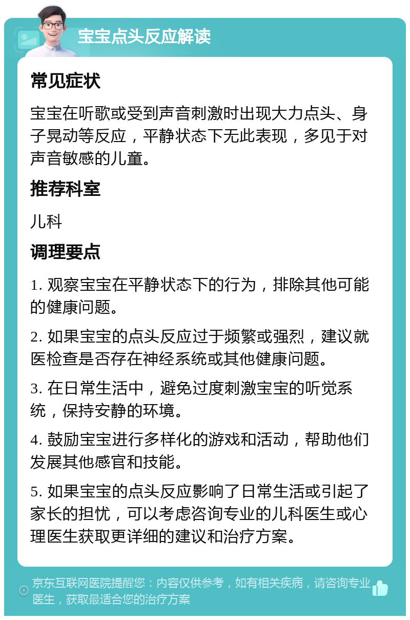 宝宝点头反应解读 常见症状 宝宝在听歌或受到声音刺激时出现大力点头、身子晃动等反应，平静状态下无此表现，多见于对声音敏感的儿童。 推荐科室 儿科 调理要点 1. 观察宝宝在平静状态下的行为，排除其他可能的健康问题。 2. 如果宝宝的点头反应过于频繁或强烈，建议就医检查是否存在神经系统或其他健康问题。 3. 在日常生活中，避免过度刺激宝宝的听觉系统，保持安静的环境。 4. 鼓励宝宝进行多样化的游戏和活动，帮助他们发展其他感官和技能。 5. 如果宝宝的点头反应影响了日常生活或引起了家长的担忧，可以考虑咨询专业的儿科医生或心理医生获取更详细的建议和治疗方案。