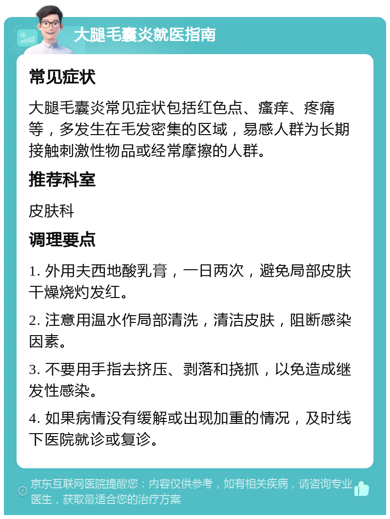 大腿毛囊炎就医指南 常见症状 大腿毛囊炎常见症状包括红色点、瘙痒、疼痛等，多发生在毛发密集的区域，易感人群为长期接触刺激性物品或经常摩擦的人群。 推荐科室 皮肤科 调理要点 1. 外用夫西地酸乳膏，一日两次，避免局部皮肤干燥烧灼发红。 2. 注意用温水作局部清洗，清洁皮肤，阻断感染因素。 3. 不要用手指去挤压、剥落和挠抓，以免造成继发性感染。 4. 如果病情没有缓解或出现加重的情况，及时线下医院就诊或复诊。